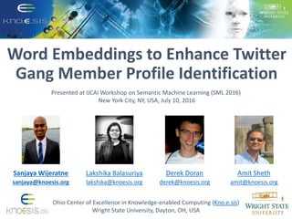 Word Embeddings to Enhance Twitter
Gang Member Profile Identification
Ohio Center of Excellence in Knowledge-enabled Computing (Kno.e.sis)
Wright State University, Dayton, OH, USA
Amit Sheth
amit@knoesis.org
Derek Doran
derek@knoesis.org
Presented at IJCAI Workshop on Semantic Machine Learning (SML 2016)
New York City, NY, USA, July 10, 2016
Lakshika Balasuriya
lakshika@knoesis.org
Sanjaya Wijeratne
sanjaya@knoesis.org
 