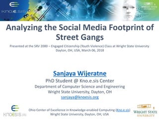 Analyzing the Social Media Footprint of
Street Gangs
Ohio Center of Excellence in Knowledge-enabled Computing (Kno.e.sis)
Wright State University, Dayton, OH, USA
Presented at the SRV 2000 – Engaged Citizenship (Youth Violence) Class at Wright State University
Dayton, OH, USA, March 06, 2018
Sanjaya Wijeratne
PhD Student @ Kno.e.sis Center
Department of Computer Science and Engineering
Wright State University, Dayton, OH
sanjaya@knoesis.org
 