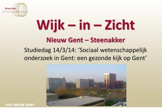 UGC NIEUW GENT
Wijk – in – Zicht
Nieuw Gent – Steenakker
Studiedag 14/3/14: ‘Sociaal wetenschappelijk
onderzoek in Gent: een gezonde kijk op Gent’
 