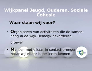 Wijkpanel Jeugd, Ouderen, Sociale 
Cohesie 
Waar staan wij voor? 
• Organiseren van activiteiten die de samen-hang 
in de wijk Hemdijk bevorderen 
oftewel 
• Mensen met elkaar in contact brengen 
zodat wij elkaar beter leren kennen 
 