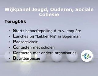 Wijkpanel Jeugd, Ouderen, Sociale 
Cohesie 
Terugblik 
• Start: behoeftepeiling d.m.v. enquête 
• Lunches bij “Lekker Nij” in Bogerman 
• Paasactiviteit 
• Contacten met scholen 
• Contacten met andere organisaties 
• Buurtbarbecue 
 
