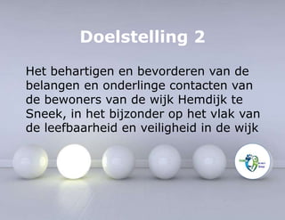 Doelstelling 2 
Het behartigen en bevorderen van de 
belangen en onderlinge contacten van 
de bewoners van de wijk Hemdijk te 
Sneek, in het bijzonder op het vlak van 
de leefbaarheid en veiligheid in de wijk 
 