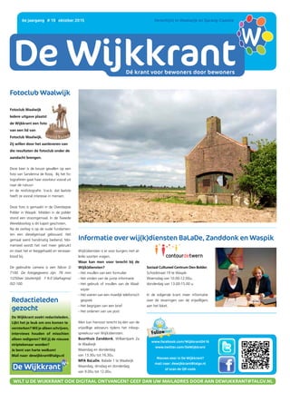 DE WIJKKRANT
Dé krant voor bewoners door bewoners
6e jaargang | # 19 | oktober 2015 	 Verschijnt in Waalwijk en Sprang-Capelle
www.facebook.com/Wijkkrant0416
www.twitter.com/DeWijkkrant
Nieuws voor in De Wijkkrant?
mail naar: dewijkkrant@talgv.nl
of scan de QR-code
WILT U DE WIJKKRANT OOK DIGITAAL ONTVANGEN? GEEF DAN UW MAILADRES DOOR AAN DEWIJKKRANT@TALGV.NL
Fotoclub Waalwijk
Fotoclub Waalwijk
Iedere uitgave plaatst
de Wijkkrant een foto
van een lid van
Fotoclub Waalwijk.
Zij willen door het aanleveren van
die resultaten de fotoclub onder de
aandacht brengen.
Deze keer is de keuze gevallen op een
foto van Sanderina de Rooij. Bij het fo-
tograferen gaat haar voorkeur vooral uit
naar de natuur-
en de reisfotografie. V.w.b. dat laatste
heeft ze vooral interesse in mensen.
Deze foto is gemaakt in de Overdiepse
Polder in Waspik. Midden in de polder
stond een stoomgemaal. In de Tweede
Wereldoorlog is dit kapot geschoten.
Na de oorlog is op de oude fundamen-
ten een dieselgemaal gebouwd. Het
gemaal werd handmatig bediend. Mo-
menteel wordt het niet meer gebruikt
en staat het er leeggehaald en verwaar-
loosd bij.
De gebruikte camera is een Nikon D
7100. De fotogegevens zijn: 78 mm
1/250sec (sluitertijd) F 9.0 (diafragma)
ISO 100.
Wij(k)diensten is er voor burgers met al-
lerlei soorten vragen.
Waar kan men voor terecht bij de
Wij(k)diensten?
- Het invullen van een formulier
- Het vinden van de juiste informatie
- Het gebruik of invullen van de Waal-
wijzer
- Het voeren van een moeilijk telefonisch
gesprek
- Het begrijpen van een brief
- Het ordenen van uw post
Men kan hiervoor terecht bij één van de
vrijwillige adviseurs tijdens het inloop-
spreekuur van Wij(k)diensten.
Buurthuis Zanddonk, Willaertpark 2a
te Waalwijk
Maandag en donderdag
van 13.30u tot 16.30u.
MFA BaLaDe, Balade 1 te Waalwijk
Maandag, dinsdag en donderdag
van 9.00u tot 12.00u.
Informatie over wij(k)diensten BaLaDe, Zanddonk en Waspik
Sociaal Cultureel Centrum Den Bolder,
Schoolstraat 19 te Waspik:
Woensdag van 10.00-12.00u;
donderdag van 13.00-15.00 u.
In de volgende krant meer informatie
over de revaringen van de vrijwilligers
aan het loket.
Redactieleden
gezocht
De Wijkkrant zoekt redactieleden.
Lijkt het je leuk om ons komen te
versterken? Wil je alleen schrijven,
interviews houden of misschien
alleen redigeren? Wil jij de nieuwe
striptekenaar worden?
Je bent van harte welkom!
Mail naar: dewijkkrant@talgv.nl
Dé krant voor bewoners door bewoners
 