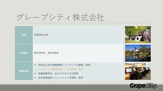 グレープシティ株式会社
本社 宮城県仙台市
社員数 国内200名 海外800名
事業内容
✓ 学校法人向け業務管理ソフトウェアの開発、販売
✓ ソフトウェア開発支援ツールの開発、販売
✓ 各種映像制作、およびスタジオの提供
✓ 幼児英語教育ソリューションの開発、販売
 