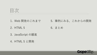 目次
1. Web 開発のこれまで
2. HTML 5
3. JavaScript の躍進
4. HTML 5 と開発
5. 事例にみる、これからの開発
6. まとめ
 