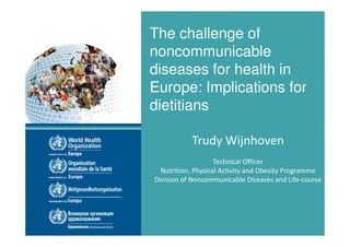 The challenge of
noncommunicable
diseases for health in
Europe: Implications for
dietitians
Trudy Wijnhoven
Technical Officer
Nutrition, Physical Activity and Obesity Programme
Division of Noncommunicable Diseases and Life-course

The challenge of noncommunicable diseases for health in Europe: Implications for dietitians
8 November 2013

 