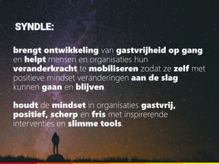 SYNDLE:
brengt ontwikkeling van gastvrijheid op gang
en helpt mensen en organisaties hun
veranderkracht te mobiliseren zodat ze zelf met
positieve mindset veranderingen aan de slag
kunnen gaan en blijven.
houdt de mindset in organisaties gastvrij,
positief, scherp en fris met inspirerende
interventies en slimme tools.
 