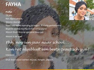 FAYHA
Profiel
18 jaar
Net afgestudeerd
Slimme doener
Weet niet welke opleiding te volgen  matig gemotiveerd
Beperkt sociaal vaardig en taal achterstand
Woont thuis, diverse weekend baantjes
Woont in de stad
Phh, nog een jaar naar school….
Kan het alsjeblieft een beetje practisch zijn?
Interesse:
Druk leven naast werken muziek, hangen, uitgaan
 