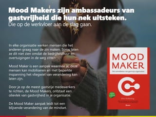 Mood Makers zijn ambassadeurs van
gastvrijheid die hun nek uitsteken.
Die op de werkvloer aan de slag gaan.
In elke organisatie werken mensen die het
anderen graag naar de zin maken. Soms laten
ze dit niet zien omdat de bedrijfscultuur en
overtuigingen in de weg zitten
Mood Maker is een aanpak waarmee je, deze
mensen kan mobiliseren en met beperkte
inspanning het vliegwiel van verandering kan
laten zijn.
Door je op de meest gastvrije medewerkers
te richten, de Mood Makers, ontstaat een
olievlek van gastvrijheid in je organisatie.
De Mood Maker aanpak leidt tot een
blijvende verandering van de mindset.
 