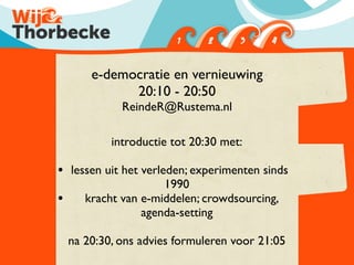 e-democratie en vernieuwing
              20:10 - 20:50
              ReindeR@Rustema.nl

            introductie tot 20:30 met:

• lessen uit het verleden; experimenten sinds
                      1990
•      kracht van e-middelen; crowdsourcing,
                  agenda-setting

    na 20:30, ons advies formuleren voor 21:05
 