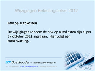 Btw op autokosten De wijzigingen rondom de btw op autokosten zijn al per 17 oktober 2011 ingegaan.  Hier volgt een samenvatting.   Wijzigingen Belastingstelsel 2012 
