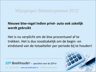 Nieuwe btw-regel indien privé- auto ook zakelijk wordt gebruikt  Het is nu verplicht om de btw procentueel af te trekken. Het is dus noodzakelijk om de begin- en eindstand van de totaalteller per periode bij te houden!   Wijzigingen Belastingstelsel 2012 