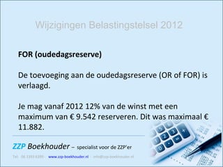 FOR (oudedagsreserve) De toevoeging aan de oudedagsreserve (OR of FOR) is verlaagd.  Je mag vanaf 2012 12% van de winst met een maximum van € 9.542 reserveren. Dit was maximaal € 11.882.  Wijzigingen Belastingstelsel 2012 