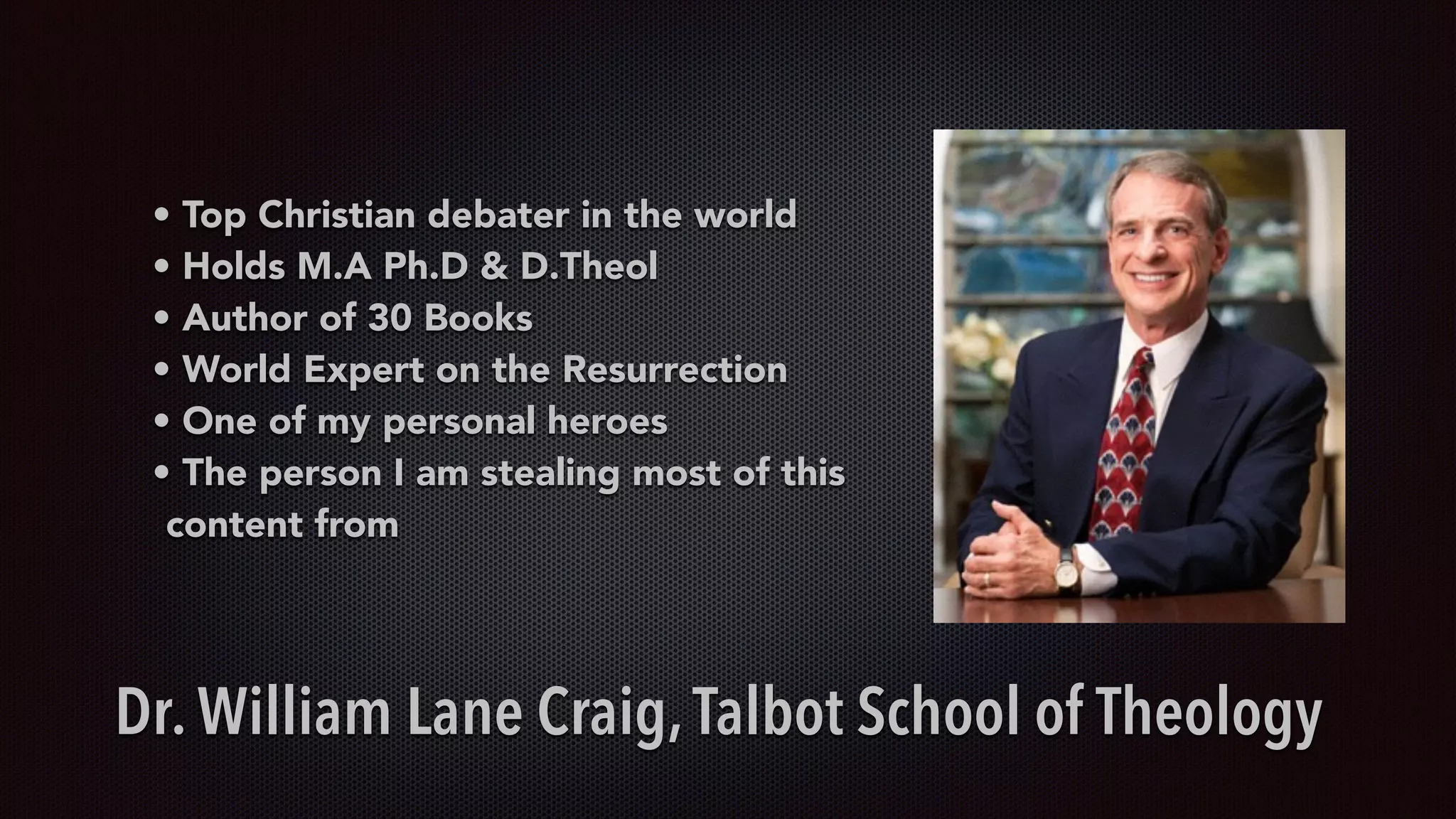 • Top Christian debater in the world
• Holds M.A Ph.D & D.Theol
• Author of 30 Books
• World Expert on the Resurrection
• One of my personal heroes
• The person I am stealing most of this
content from
Dr. William Lane Craig,Talbot School of Theology
 