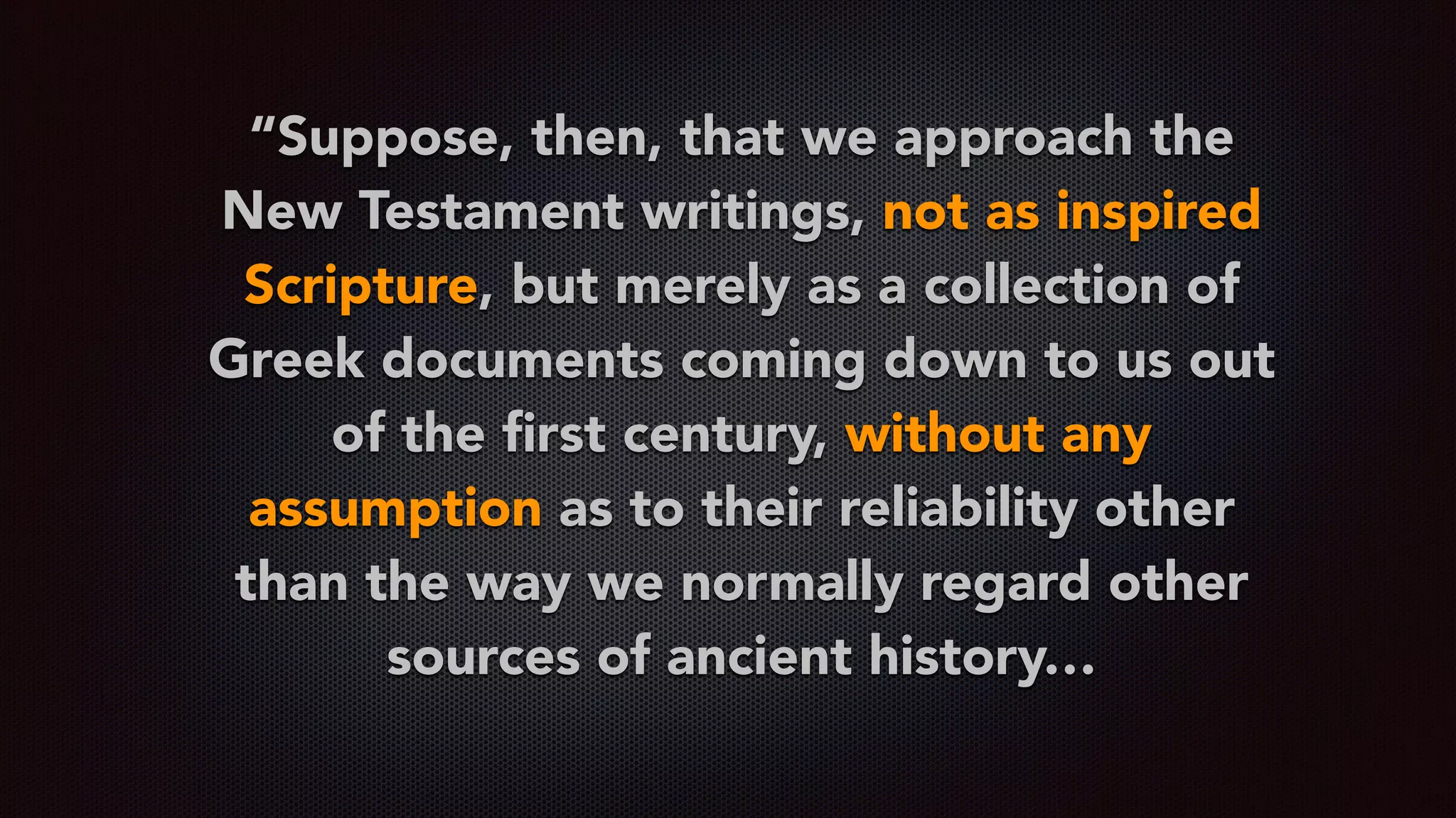 “Suppose, then, that we approach the
New Testament writings, not as inspired
Scripture, but merely as a collection of
Greek documents coming down to us out
of the ﬁrst century, without any
assumption as to their reliability other
than the way we normally regard other
sources of ancient history…
 
