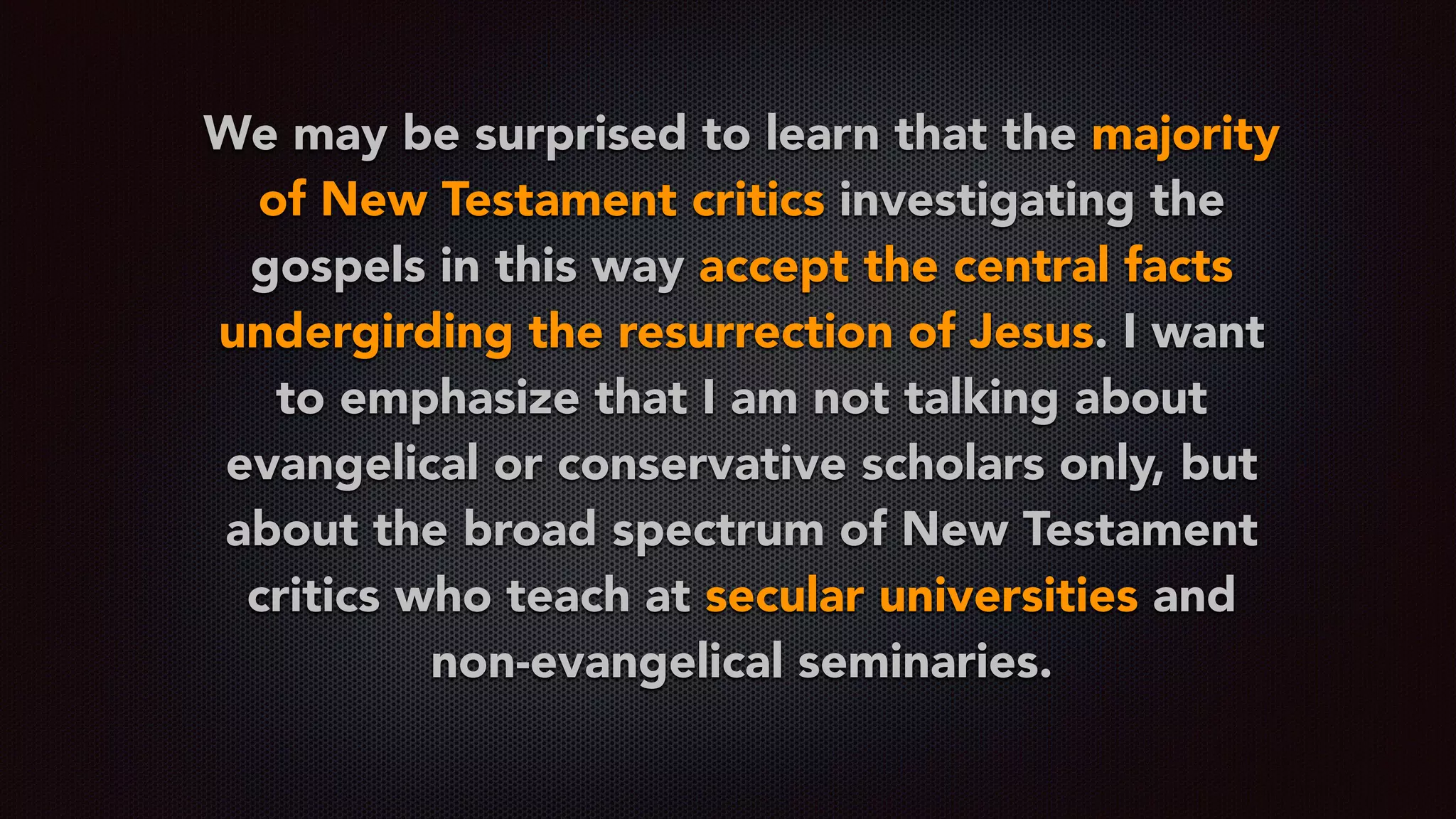 We may be surprised to learn that the majority
of New Testament critics investigating the
gospels in this way accept the central facts
undergirding the resurrection of Jesus. I want
to emphasize that I am not talking about
evangelical or conservative scholars only, but
about the broad spectrum of New Testament
critics who teach at secular universities and
non-evangelical seminaries.
 