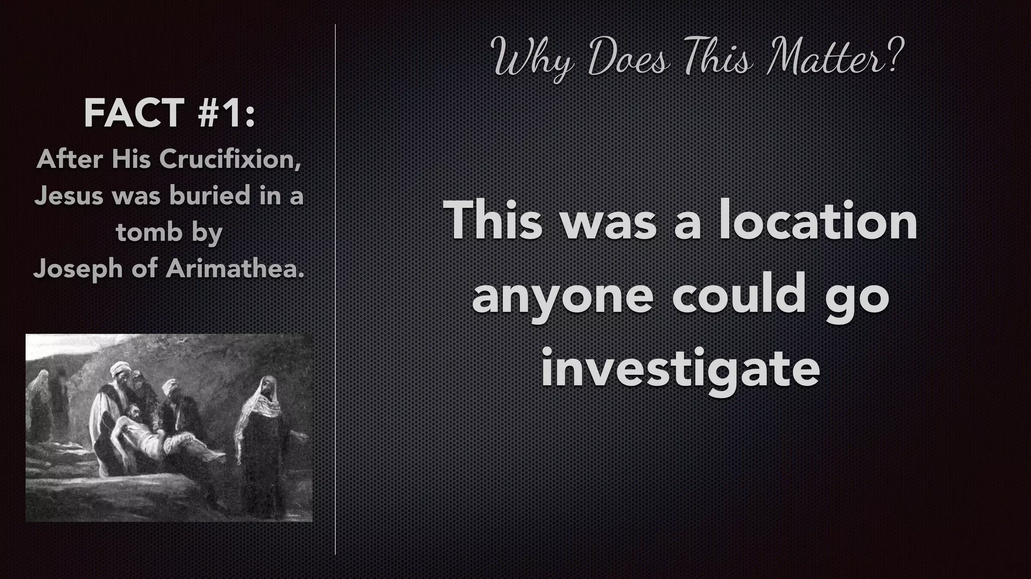 FACT #1:
After His Cruciﬁxion,
Jesus was buried in a
tomb by  
Joseph of Arimathea.
Why Does This Matter?
This was a location
anyone could go
investigate
 