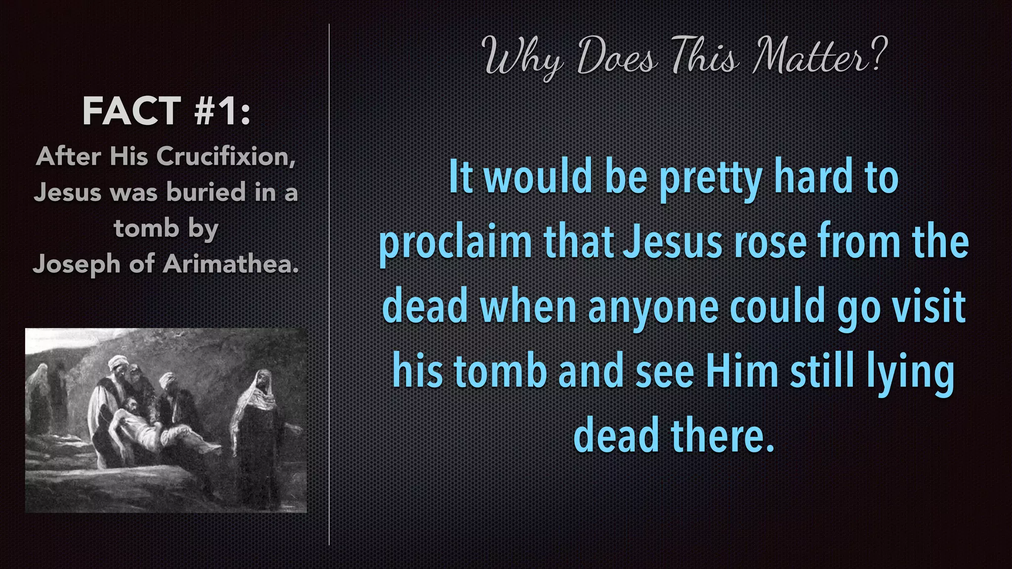 FACT #1:
After His Cruciﬁxion,
Jesus was buried in a
tomb by  
Joseph of Arimathea.
Why Does This Matter?
It would be pretty hard to
proclaim that Jesus rose from the
dead when anyone could go visit
his tomb and see Him still lying
dead there.
 