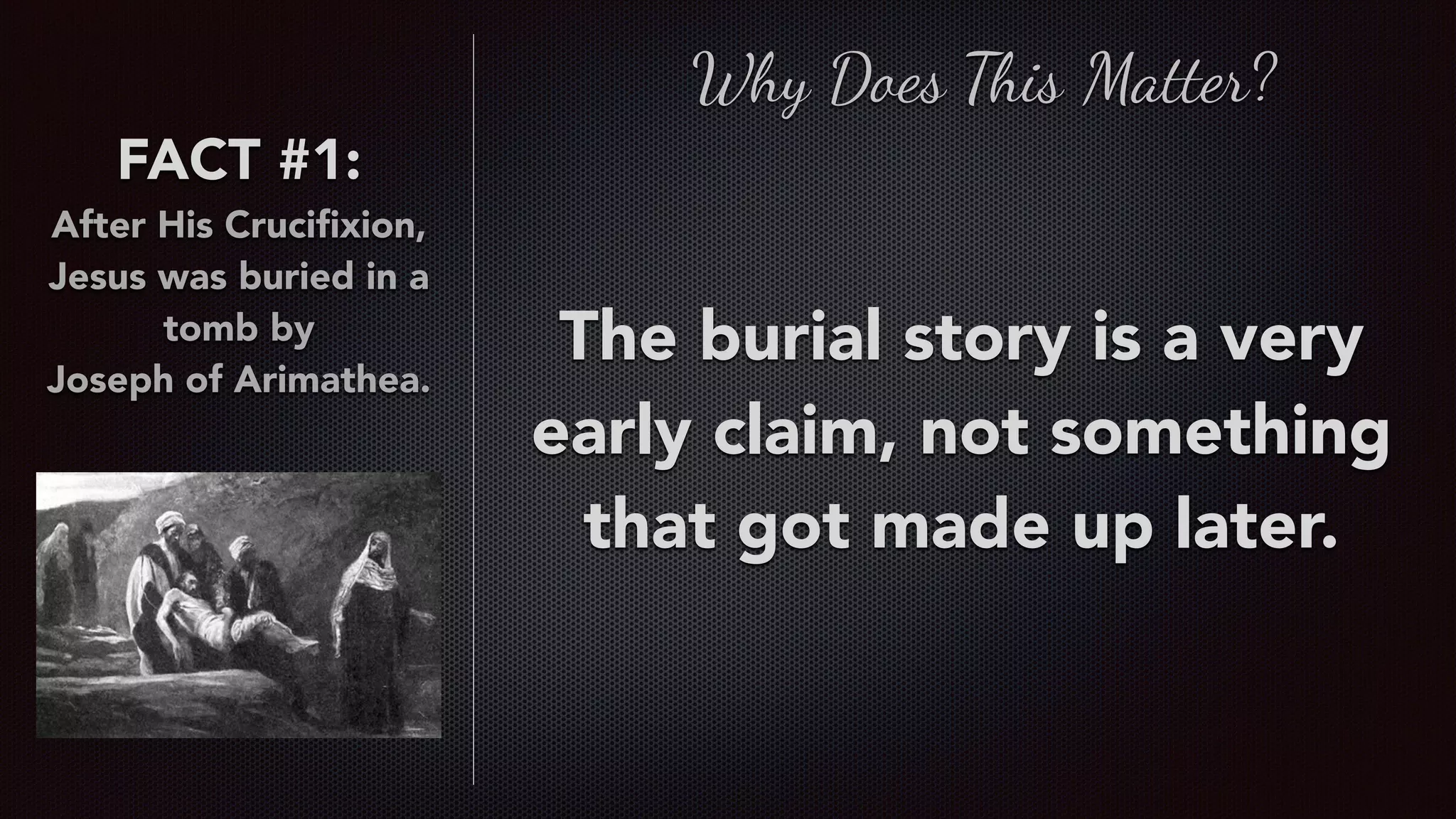 FACT #1:
After His Cruciﬁxion,
Jesus was buried in a
tomb by  
Joseph of Arimathea.
Why Does This Matter?
The burial story is a very
early claim, not something
that got made up later.
 