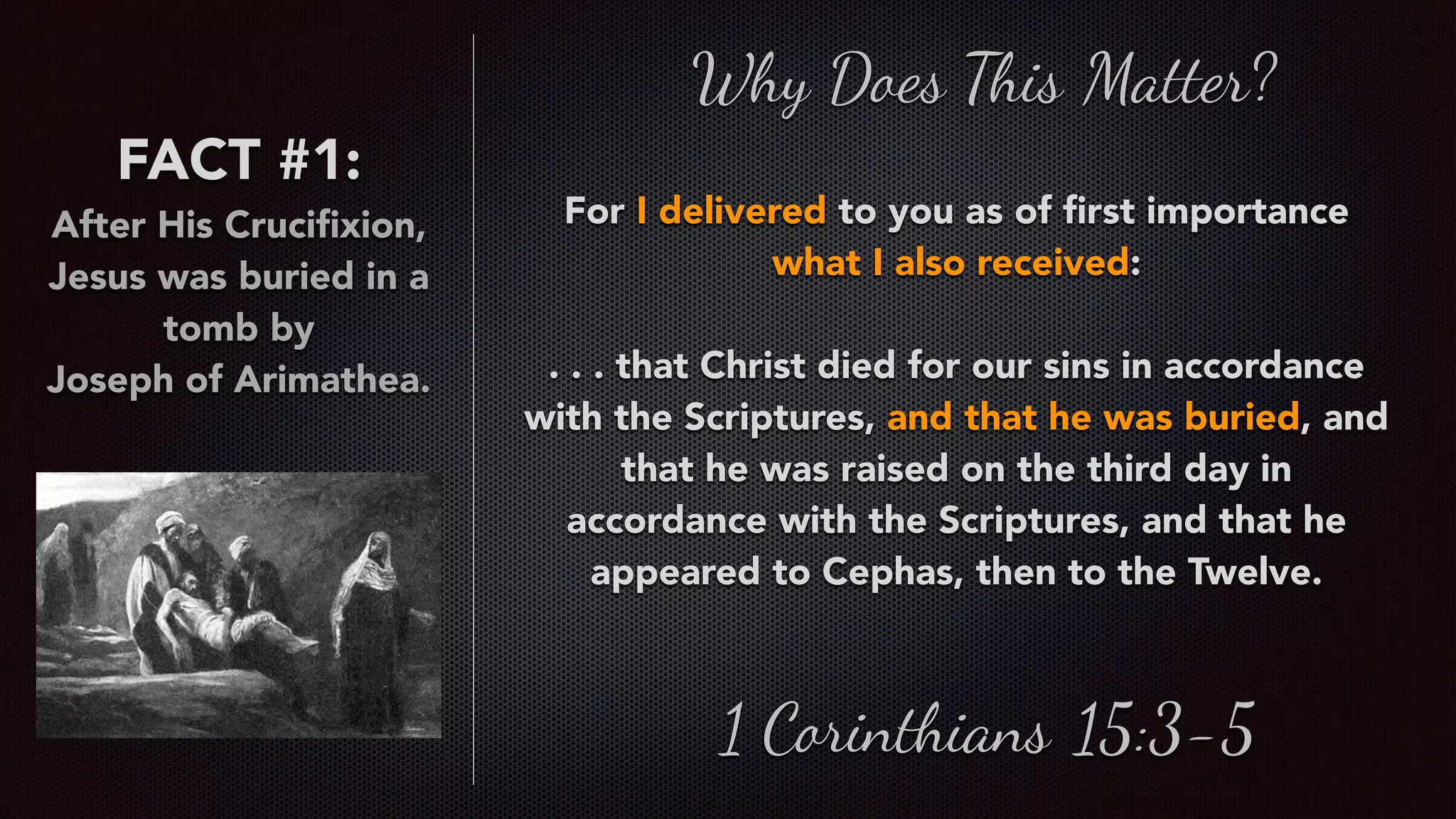 FACT #1:
After His Cruciﬁxion,
Jesus was buried in a
tomb by  
Joseph of Arimathea.
Why Does This Matter?
For I delivered to you as of ﬁrst importance
what I also received:
. . . that Christ died for our sins in accordance
with the Scriptures, and that he was buried, and
that he was raised on the third day in
accordance with the Scriptures, and that he
appeared to Cephas, then to the Twelve.
1 Corinthians 15:3-5
 