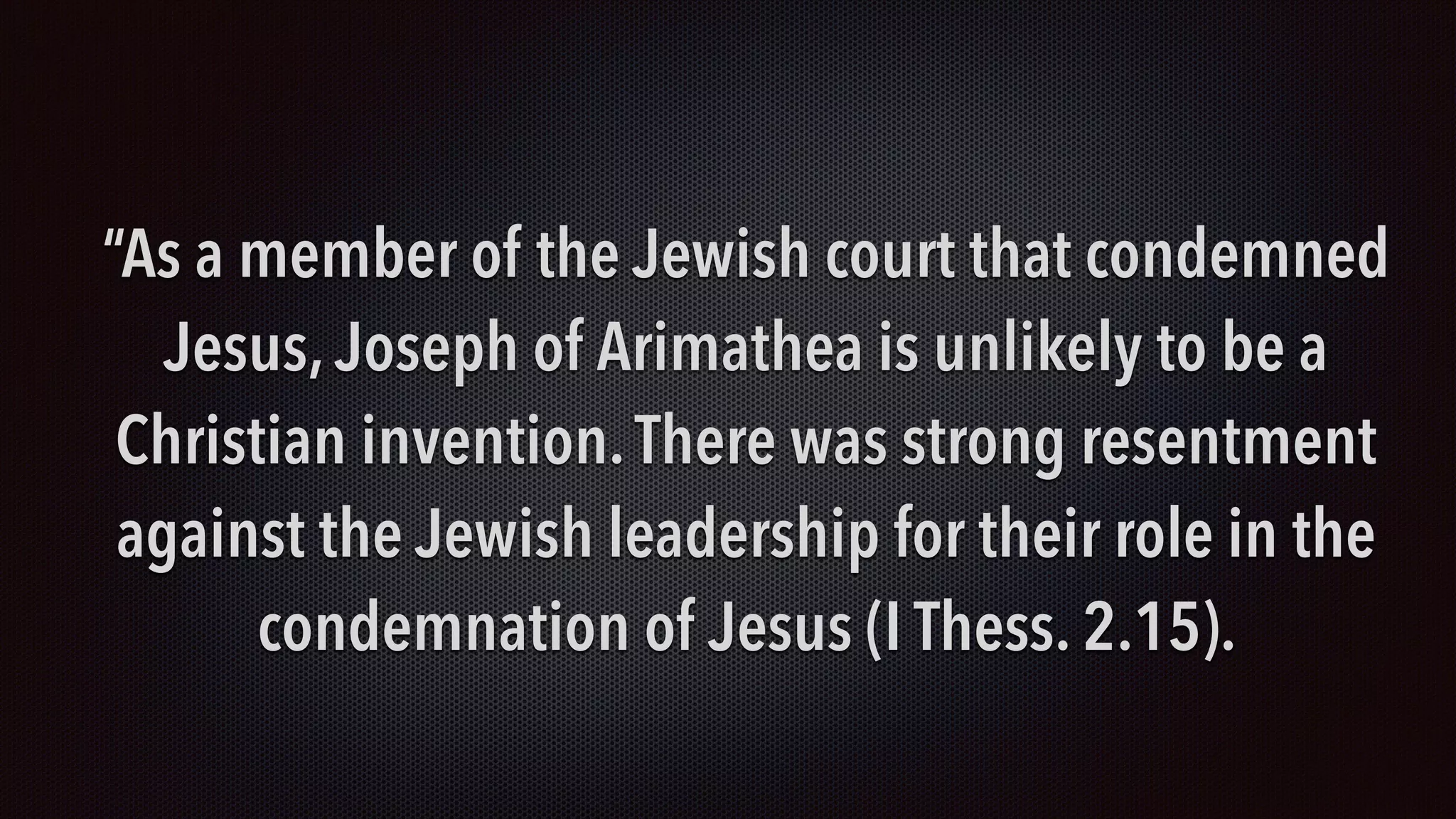 “As a member of the Jewish court that condemned
Jesus, Joseph of Arimathea is unlikely to be a
Christian invention.There was strong resentment
against the Jewish leadership for their role in the
condemnation of Jesus (I Thess. 2.15).
 