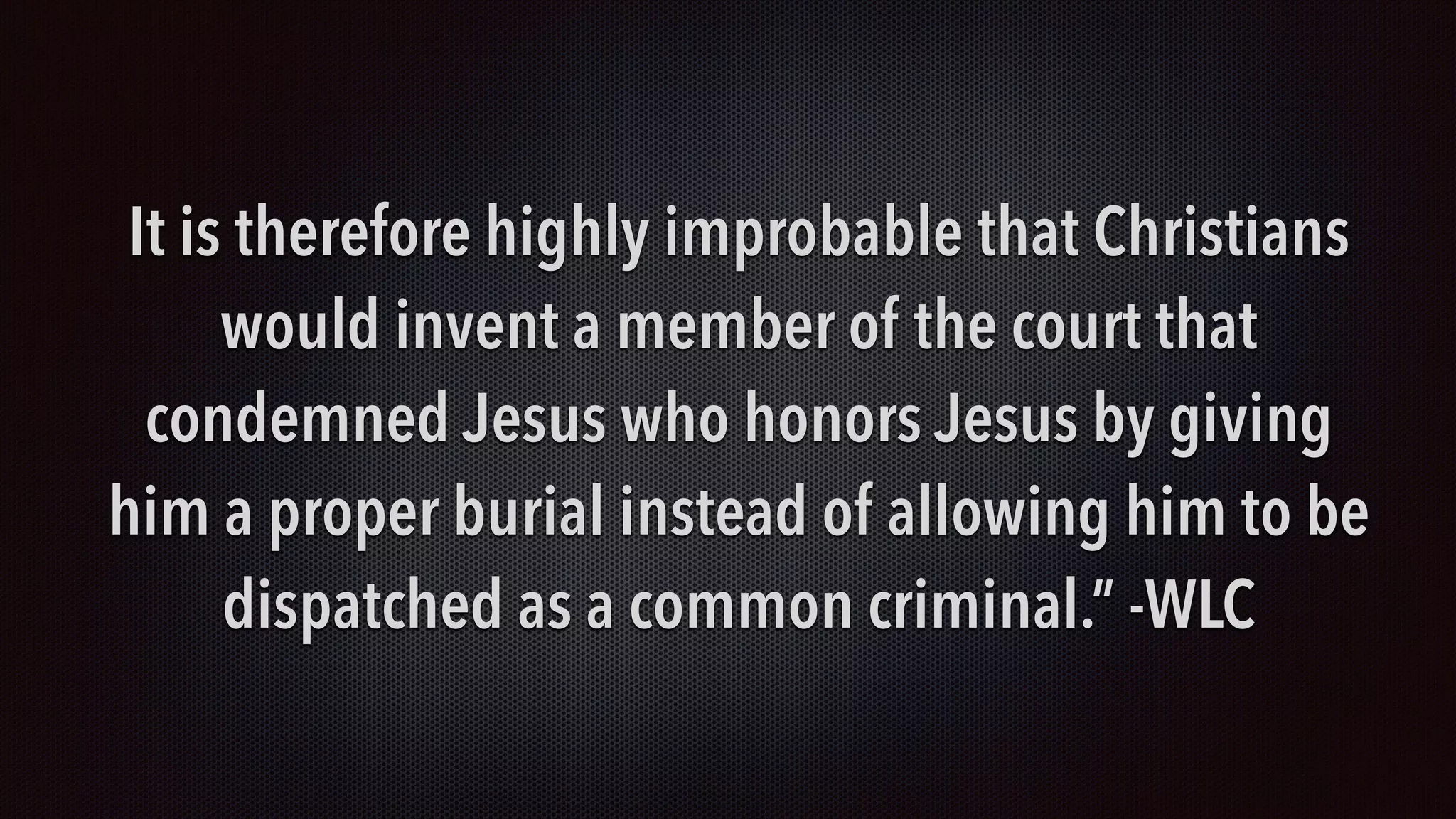 It is therefore highly improbable that Christians
would invent a member of the court that
condemned Jesus who honors Jesus by giving
him a proper burial instead of allowing him to be
dispatched as a common criminal.” -WLC
 