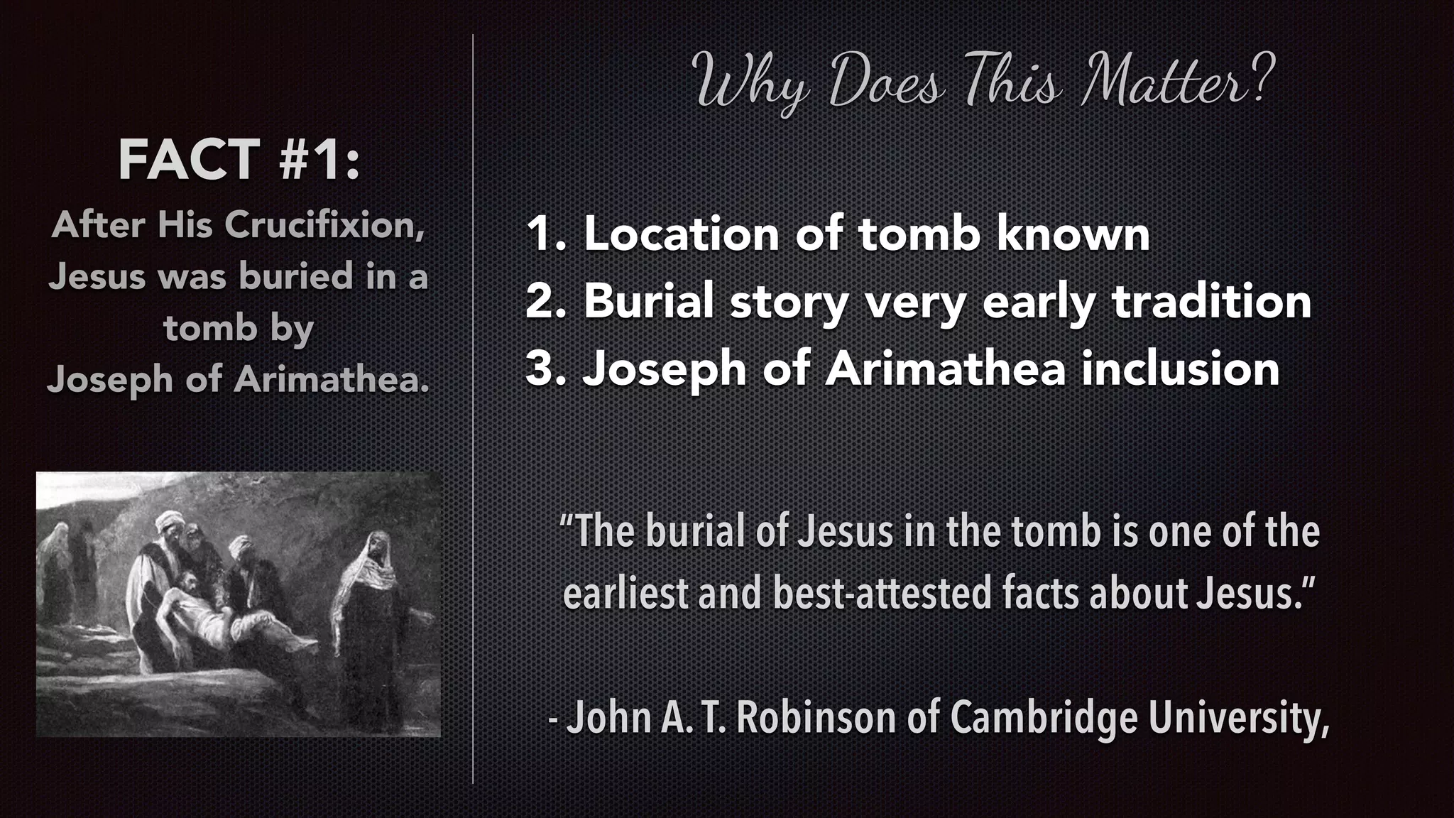 FACT #1:
After His Cruciﬁxion,
Jesus was buried in a
tomb by  
Joseph of Arimathea.
Why Does This Matter?
1. Location of tomb known
2. Burial story very early tradition
3. Joseph of Arimathea inclusion
“The burial of Jesus in the tomb is one of the
earliest and best-attested facts about Jesus.”
- John A.T. Robinson of Cambridge University,
 