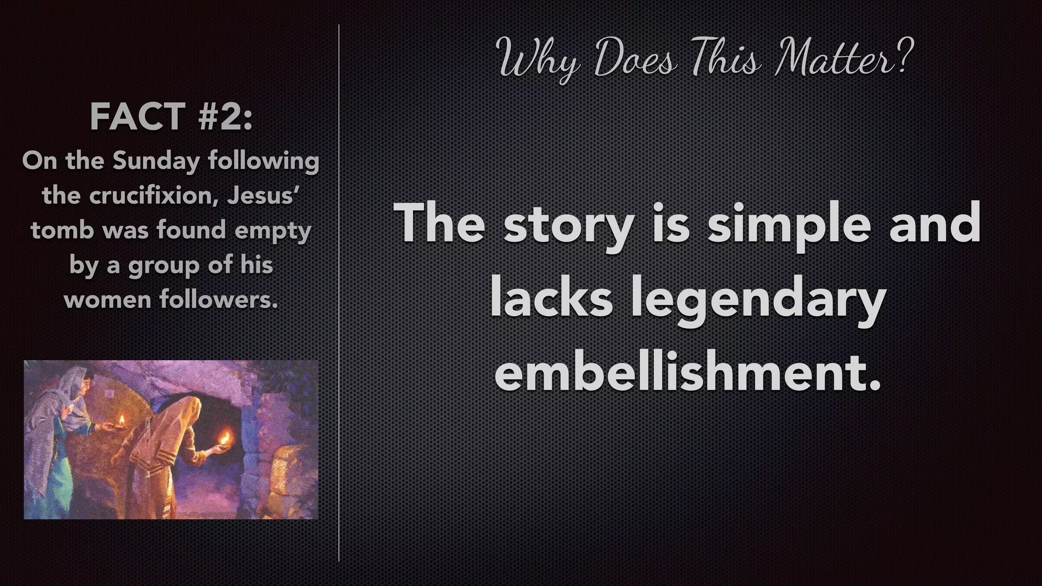 FACT #2:
On the Sunday following
the cruciﬁxion, Jesus’
tomb was found empty
by a group of his
women followers.
The story is simple and
lacks legendary
embellishment.
Why Does This Matter?
 