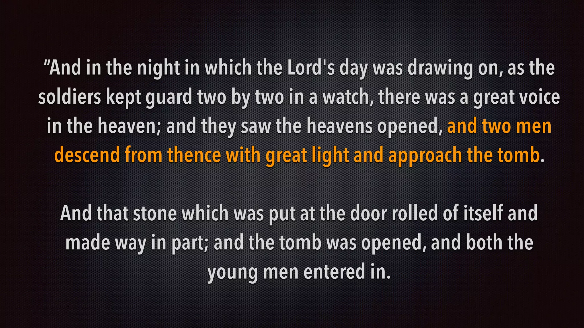 “And in the night in which the Lord's day was drawing on, as the
soldiers kept guard two by two in a watch, there was a great voice
in the heaven; and they saw the heavens opened, and two men
descend from thence with great light and approach the tomb.
And that stone which was put at the door rolled of itself and
made way in part; and the tomb was opened, and both the
young men entered in.
 