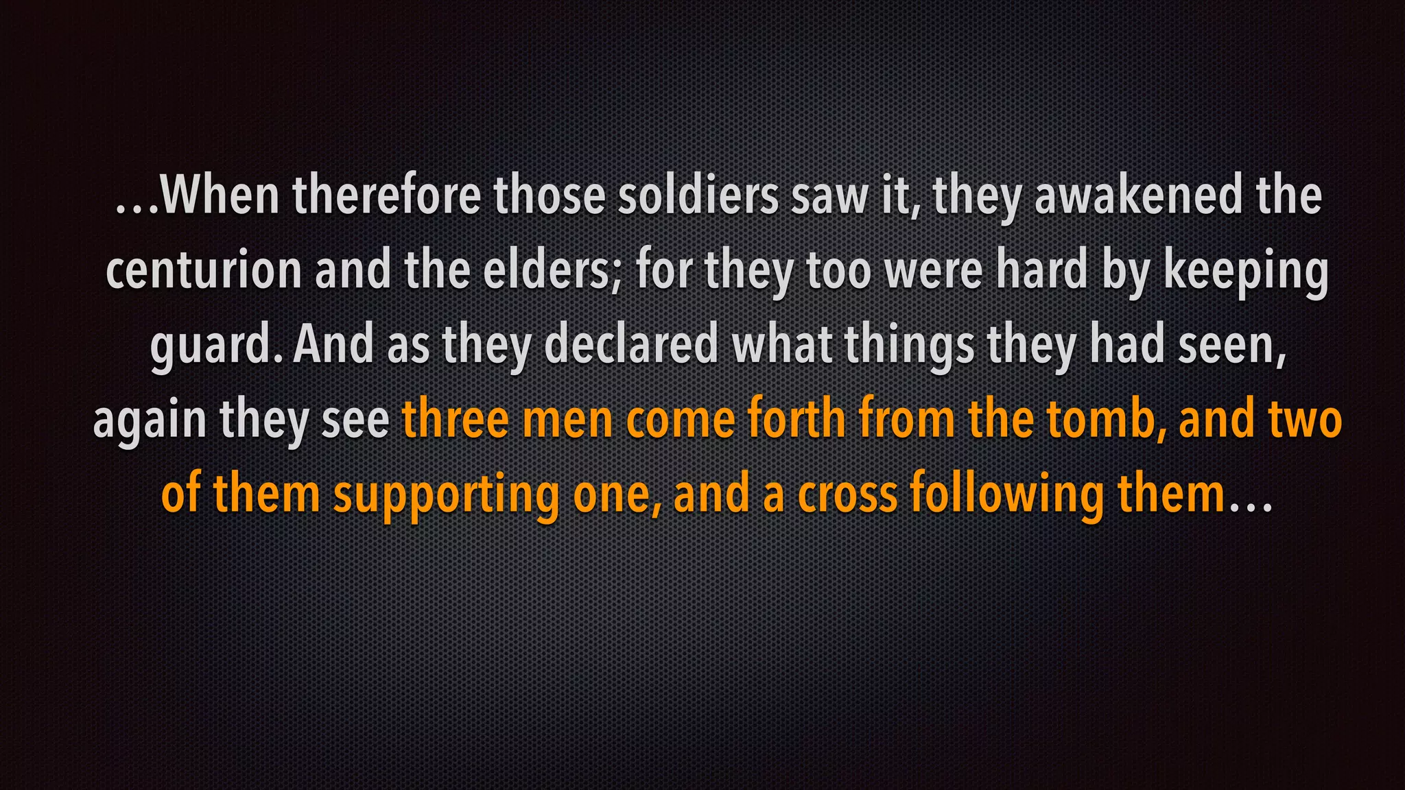 …When therefore those soldiers saw it, they awakened the
centurion and the elders; for they too were hard by keeping
guard.And as they declared what things they had seen,
again they see three men come forth from the tomb, and two
of them supporting one, and a cross following them…
 