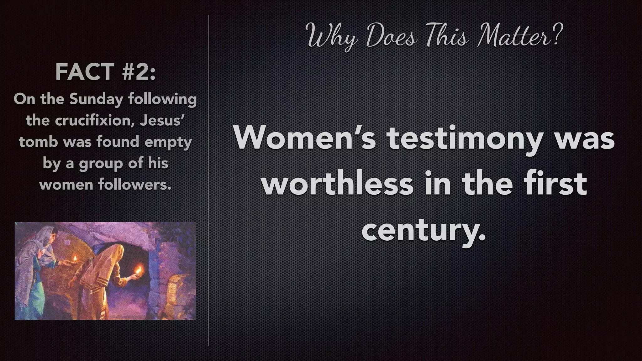 FACT #2:
On the Sunday following
the cruciﬁxion, Jesus’
tomb was found empty
by a group of his
women followers.
Women’s testimony was
worthless in the ﬁrst
century.
Why Does This Matter?
 