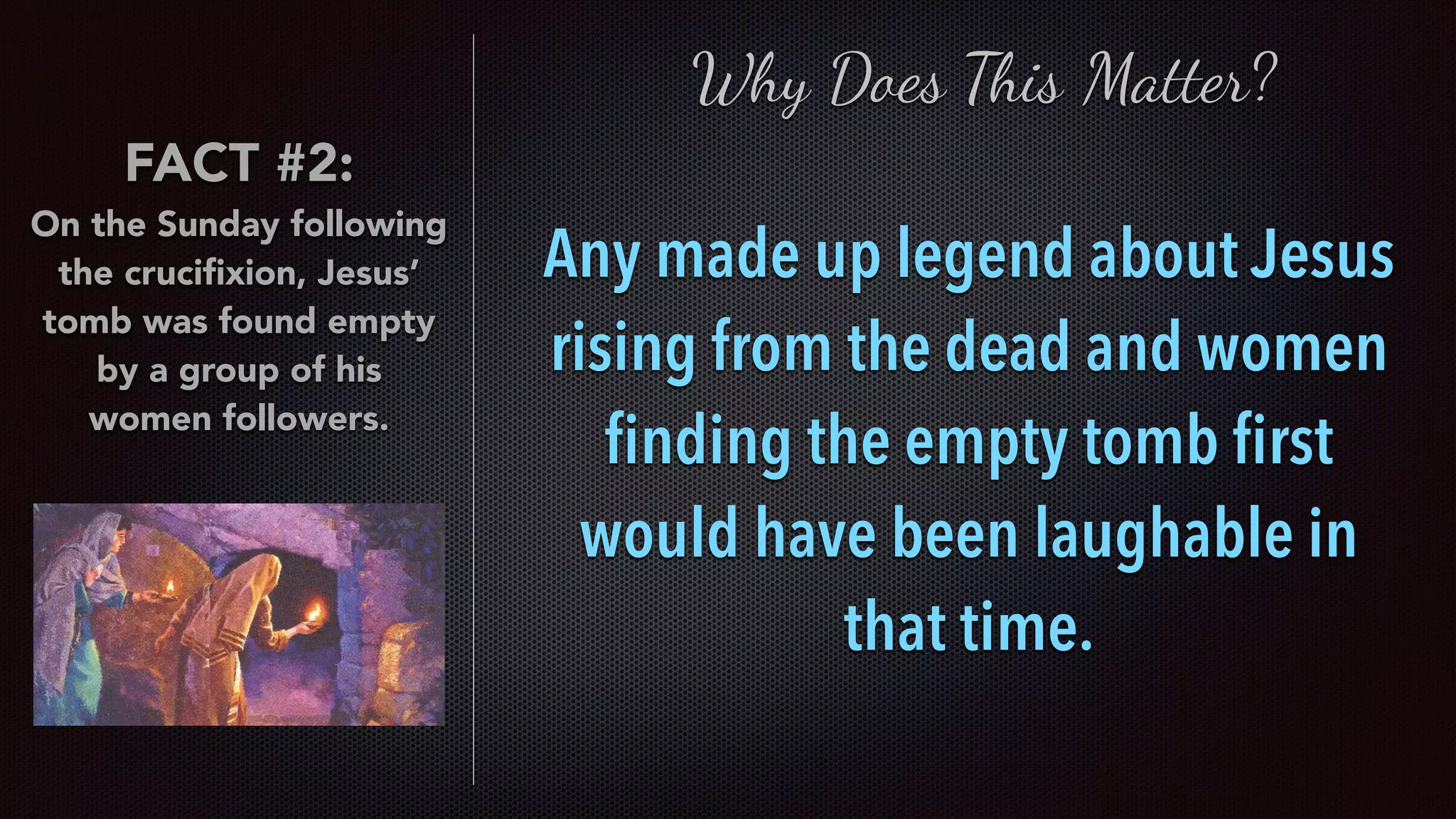 FACT #2:
On the Sunday following
the cruciﬁxion, Jesus’
tomb was found empty
by a group of his
women followers.
Any made up legend about Jesus
rising from the dead and women
ﬁnding the empty tomb ﬁrst
would have been laughable in
that time.
Why Does This Matter?
 