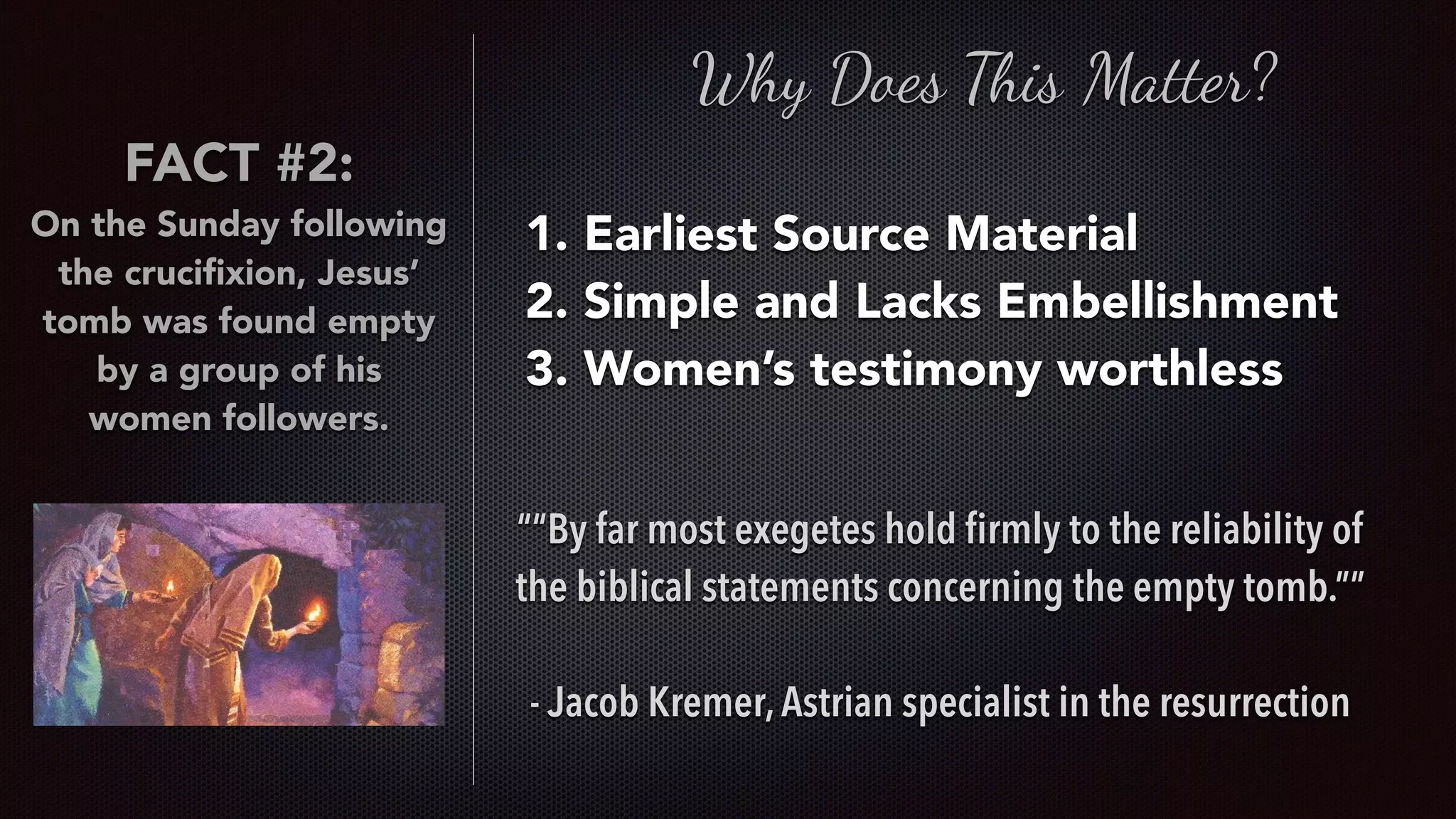 Why Does This Matter?
1. Earliest Source Material
2. Simple and Lacks Embellishment
3. Women’s testimony worthless
““By far most exegetes hold ﬁrmly to the reliability of
the biblical statements concerning the empty tomb.””
- Jacob Kremer,Astrian specialist in the resurrection
FACT #2:
On the Sunday following
the cruciﬁxion, Jesus’
tomb was found empty
by a group of his
women followers.
 
