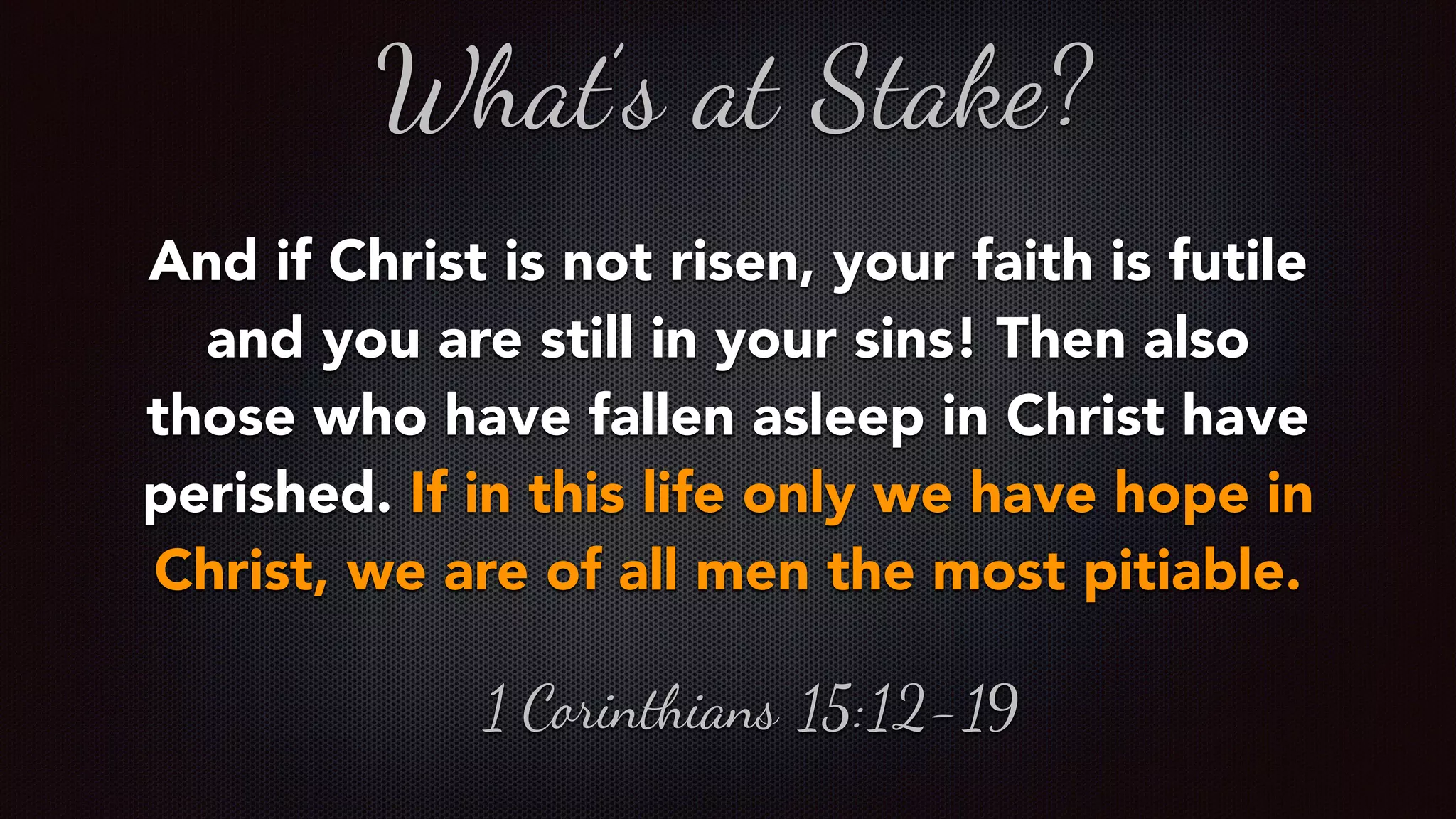 And if Christ is not risen, your faith is futile
and you are still in your sins! Then also
those who have fallen asleep in Christ have
perished. If in this life only we have hope in
Christ, we are of all men the most pitiable.
What’s at Stake?
1 Corinthians 15:12-19
 