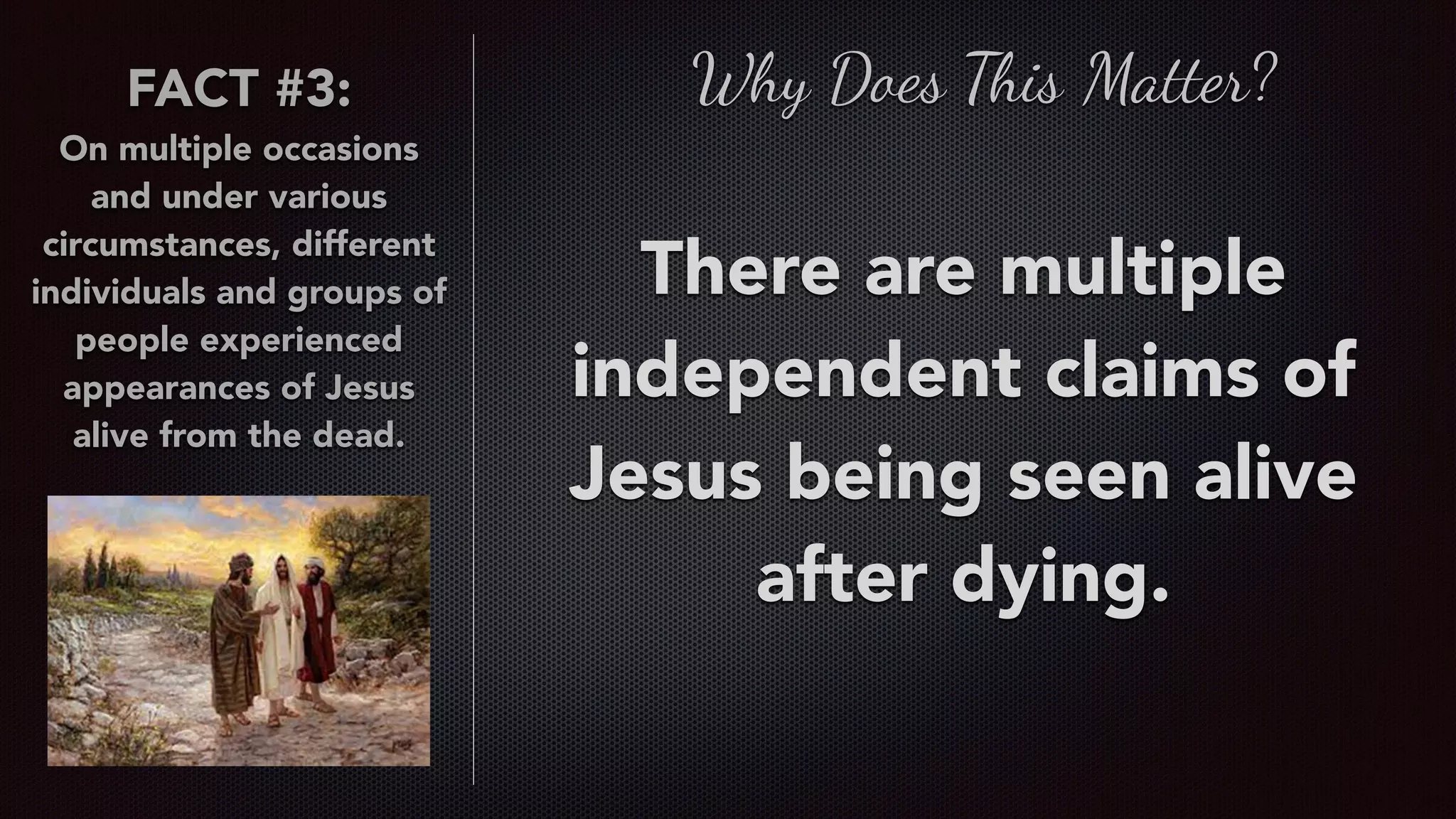 FACT #3:
On multiple occasions
and under various
circumstances, different
individuals and groups of
people experienced
appearances of Jesus
alive from the dead.
Why Does This Matter?
There are multiple
independent claims of
Jesus being seen alive
after dying.
 