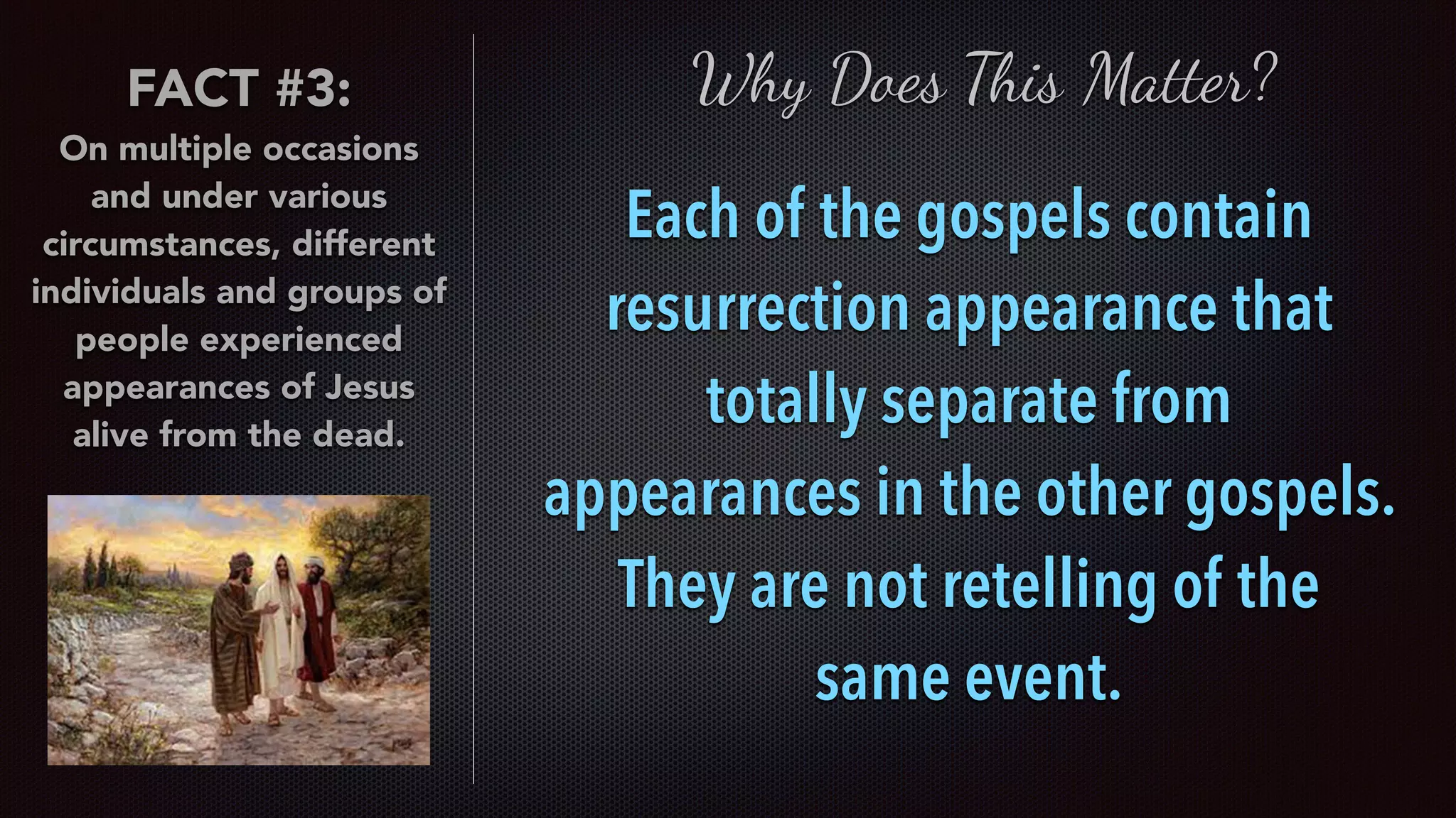 FACT #3:
On multiple occasions
and under various
circumstances, different
individuals and groups of
people experienced
appearances of Jesus
alive from the dead.
Why Does This Matter?
Each of the gospels contain
resurrection appearance that
totally separate from
appearances in the other gospels.
They are not retelling of the  
same event.
 