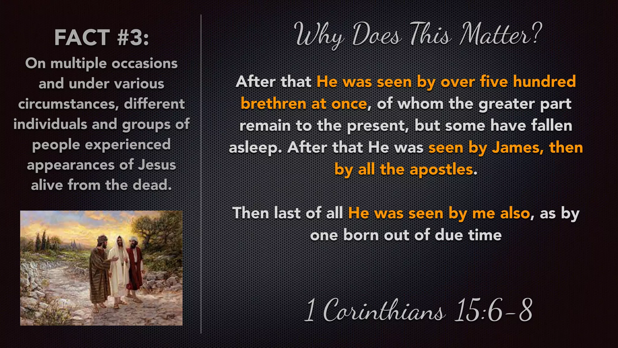 Why Does This Matter?
After that He was seen by over ﬁve hundred
brethren at once, of whom the greater part
remain to the present, but some have fallen
asleep. After that He was seen by James, then
by all the apostles.
Then last of all He was seen by me also, as by
one born out of due time
1 Corinthians 15:6-8
FACT #3:
On multiple occasions
and under various
circumstances, different
individuals and groups of
people experienced
appearances of Jesus
alive from the dead.
 