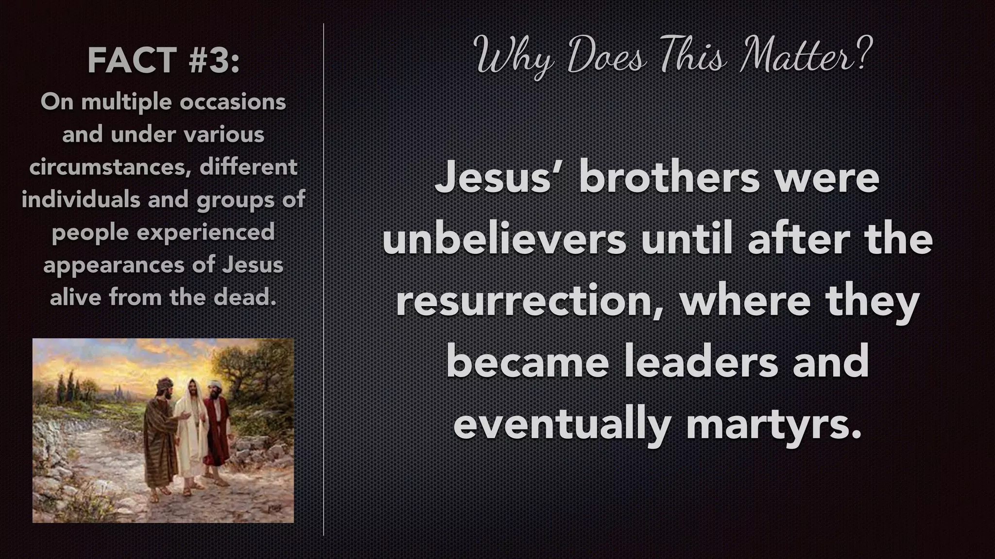 FACT #3:
On multiple occasions
and under various
circumstances, different
individuals and groups of
people experienced
appearances of Jesus
alive from the dead.
Why Does This Matter?
Jesus’ brothers were
unbelievers until after the
resurrection, where they
became leaders and
eventually martyrs.
 