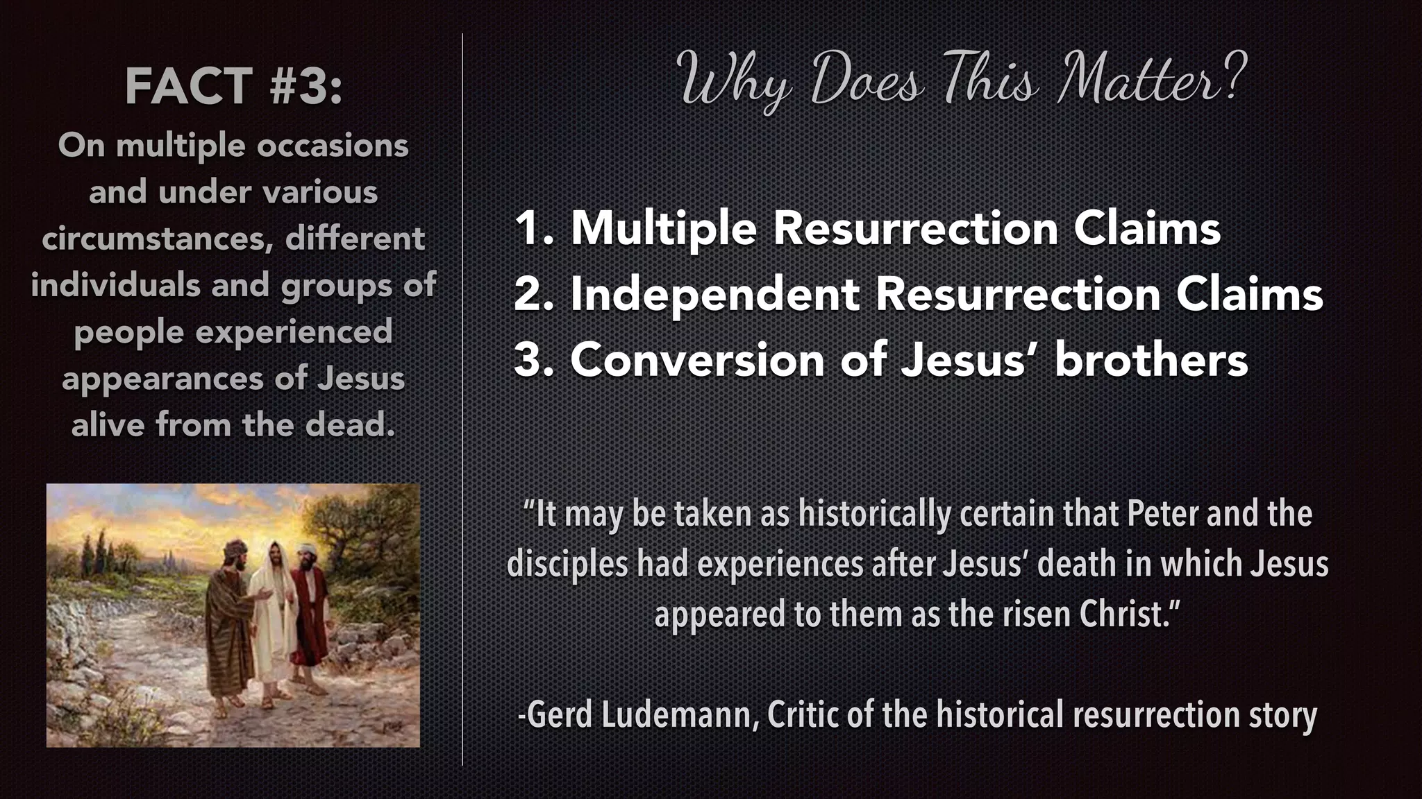 Why Does This Matter?
1. Multiple Resurrection Claims
2. Independent Resurrection Claims
3. Conversion of Jesus’ brothers
“It may be taken as historically certain that Peter and the
disciples had experiences after Jesus’ death in which Jesus
appeared to them as the risen Christ.”
-Gerd Ludemann, Critic of the historical resurrection story
FACT #3:
On multiple occasions
and under various
circumstances, different
individuals and groups of
people experienced
appearances of Jesus
alive from the dead.
 
