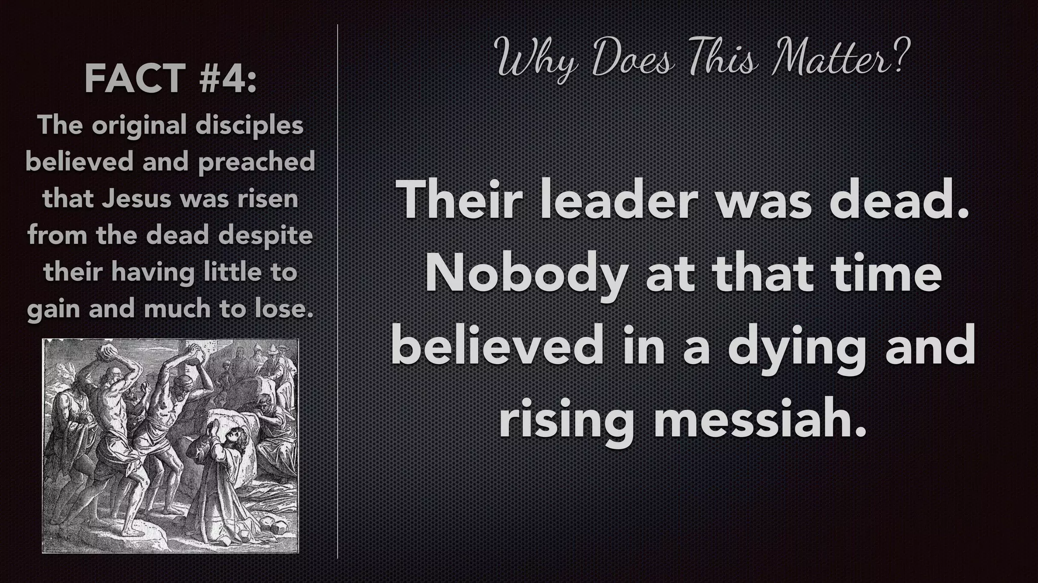 FACT #4:
The original disciples
believed and preached
that Jesus was risen
from the dead despite
their having little to
gain and much to lose.
Why Does This Matter?
Their leader was dead.
Nobody at that time
believed in a dying and
rising messiah.
 