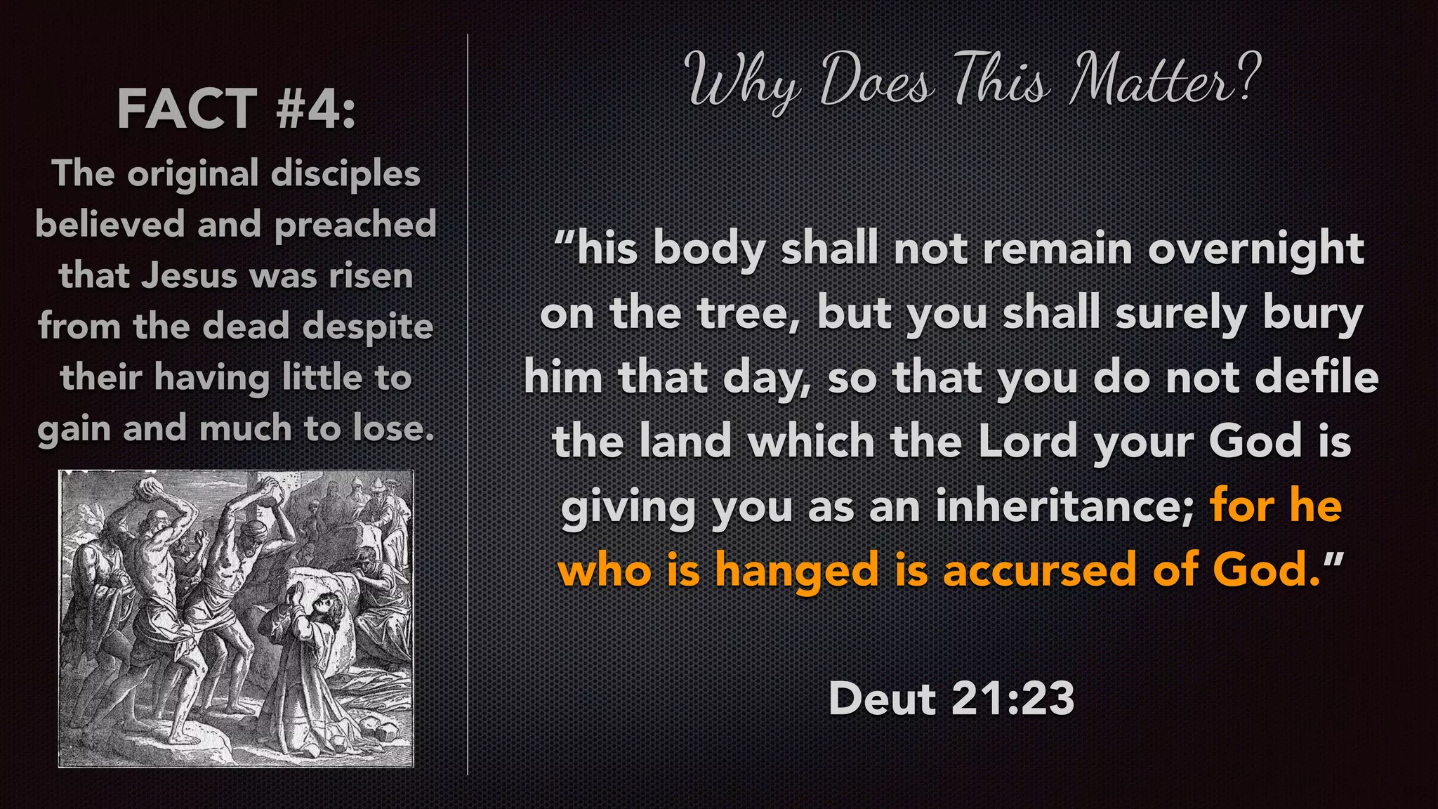 FACT #4:
The original disciples
believed and preached
that Jesus was risen
from the dead despite
their having little to
gain and much to lose.
Why Does This Matter?
 “his body shall not remain overnight
on the tree, but you shall surely bury
him that day, so that you do not deﬁle
the land which the Lord your God is
giving you as an inheritance; for he
who is hanged is accursed of God.”
Deut 21:23
 