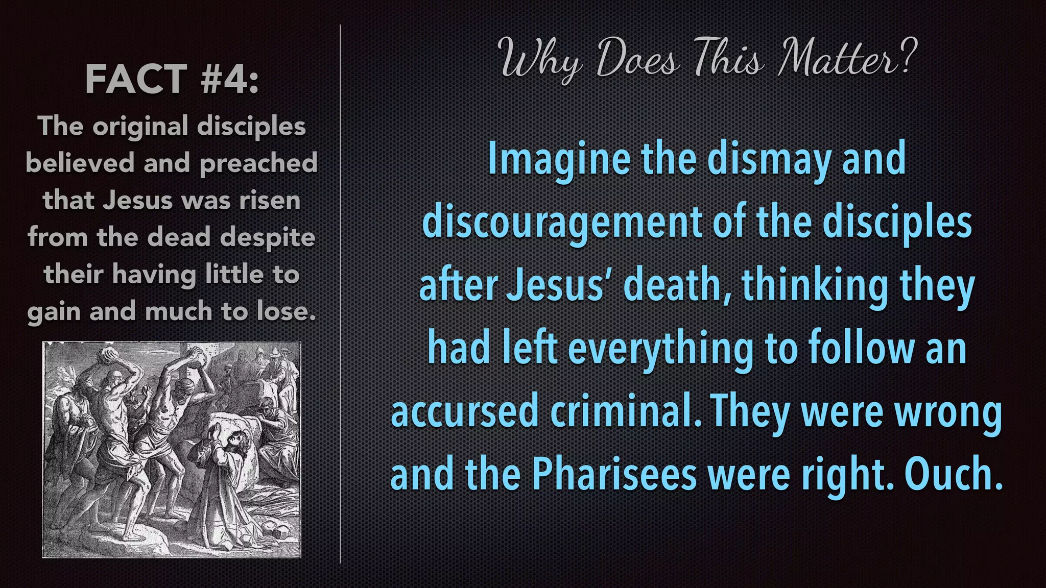 FACT #4:
The original disciples
believed and preached
that Jesus was risen
from the dead despite
their having little to
gain and much to lose.
Why Does This Matter?
Imagine the dismay and
discouragement of the disciples
after Jesus’ death, thinking they
had left everything to follow an
accursed criminal.They were wrong
and the Pharisees were right. Ouch.
 