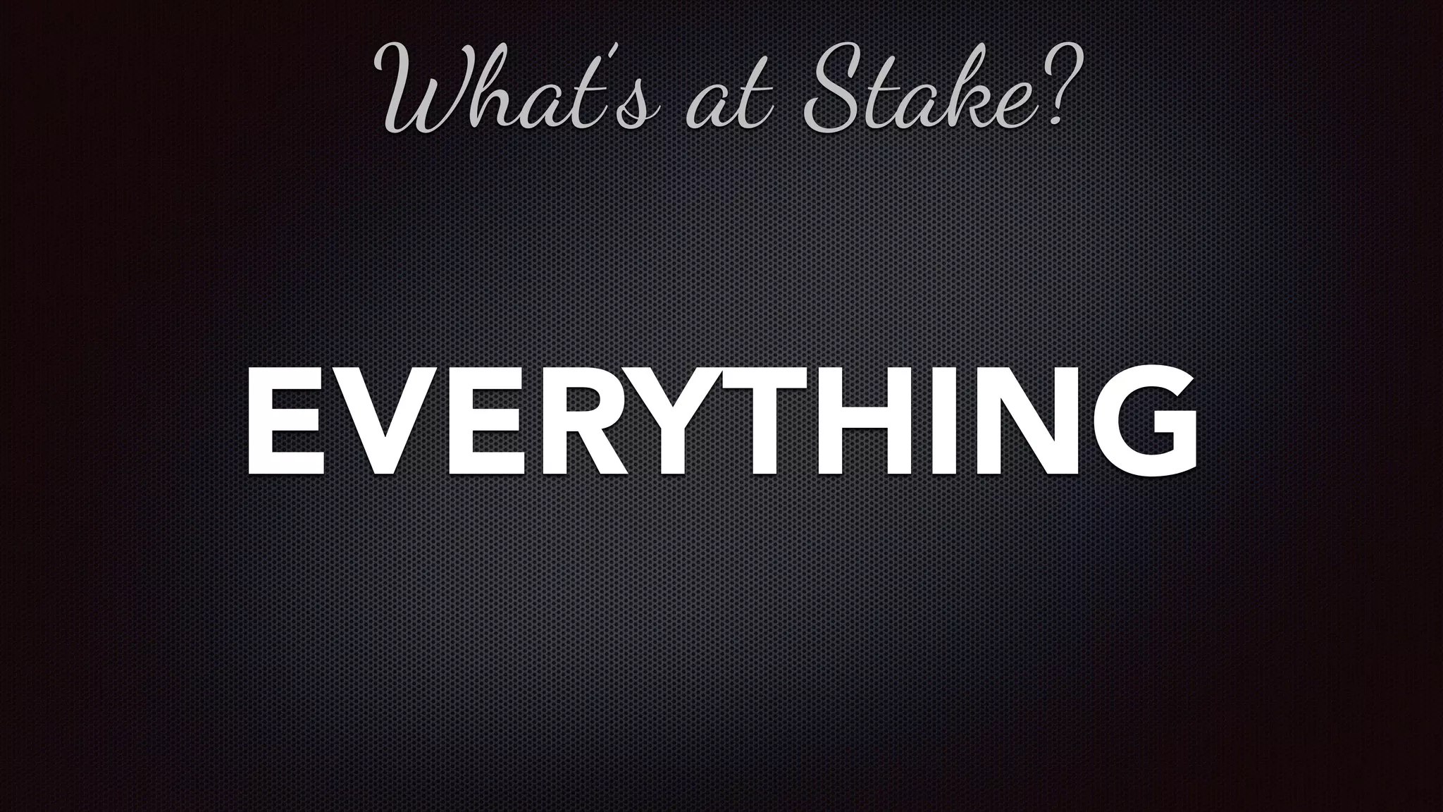 EVERYTHING
What’s at Stake?
 