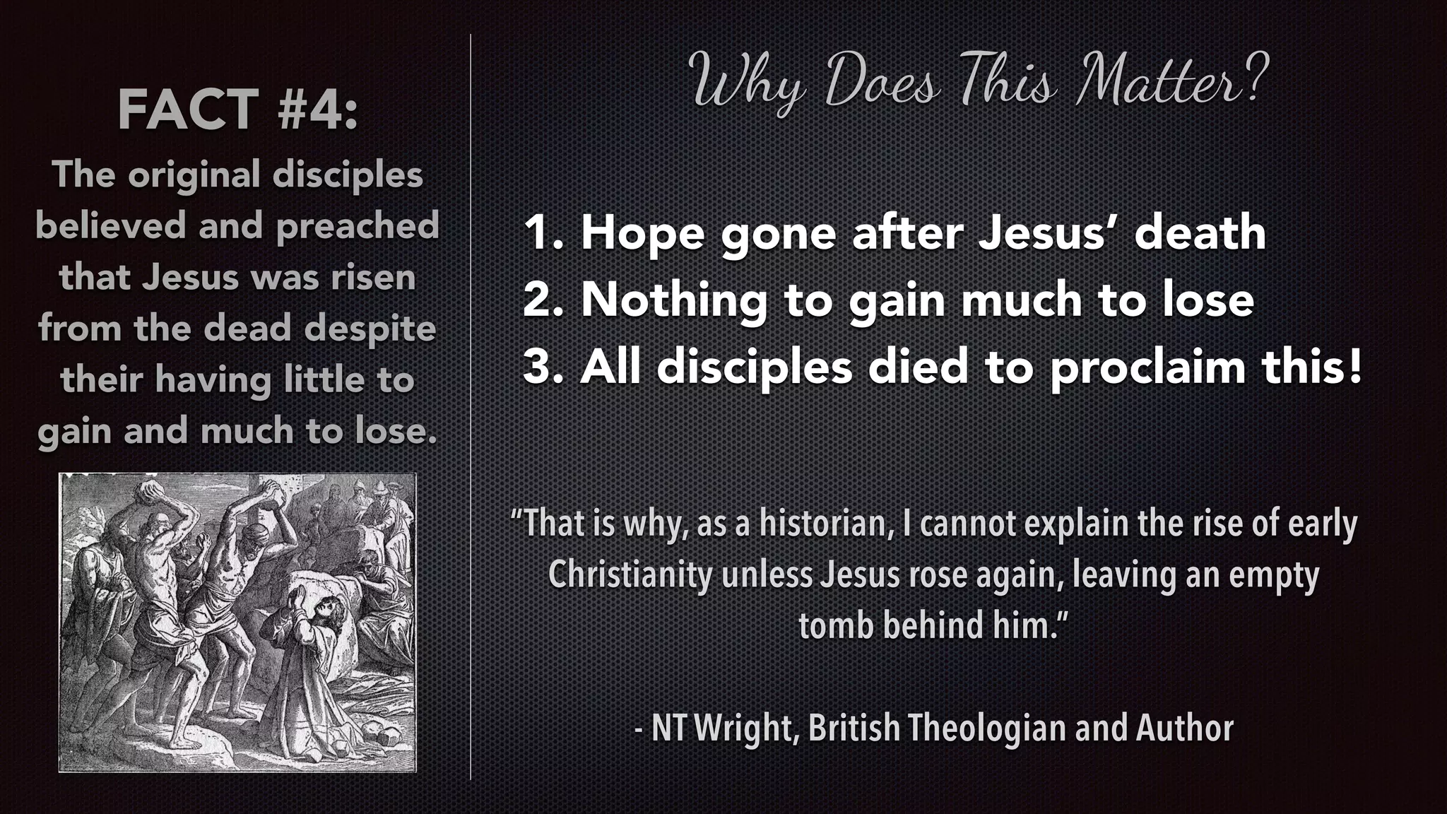 FACT #4:
The original disciples
believed and preached
that Jesus was risen
from the dead despite
their having little to
gain and much to lose.
Why Does This Matter?
1. Hope gone after Jesus’ death
2. Nothing to gain much to lose
3. All disciples died to proclaim this!
“That is why, as a historian, I cannot explain the rise of early
Christianity unless Jesus rose again, leaving an empty
tomb behind him.”
- NT Wright, British Theologian and Author
 