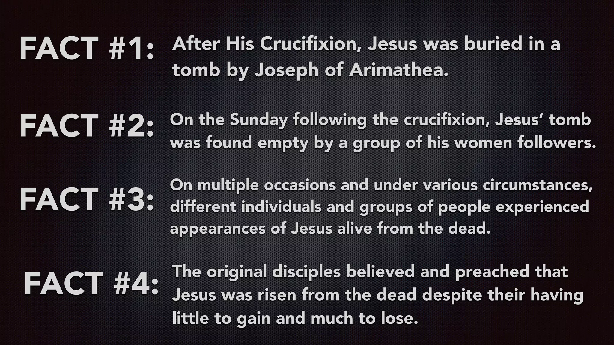 FACT #1: After His Cruciﬁxion, Jesus was buried in a
tomb by Joseph of Arimathea.
FACT #2: On the Sunday following the cruciﬁxion, Jesus’ tomb
was found empty by a group of his women followers.
FACT #3:
On multiple occasions and under various circumstances,
different individuals and groups of people experienced
appearances of Jesus alive from the dead.
FACT #4:
The original disciples believed and preached that
Jesus was risen from the dead despite their having
little to gain and much to lose.
 
