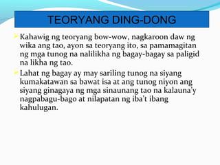 Kahawig ng teoryang bow-wow, nagkaroon daw ng
wika ang tao, ayon sa teoryang ito, sa pamamagitan
ng mga tunog na nalilikha ng bagay-bagay sa paligid
na likha ng tao.
Lahat ng bagay ay may sariling tunog na siyang
kumakatawan sa bawat isa at ang tunog niyon ang
siyang ginagaya ng mga sinaunang tao na kalauna’y
nagpabagu-bago at nilapatan ng iba’t ibang
kahulugan.
TEORYANG DING-DONG
 