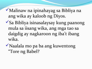 Malinaw na ipinahayag sa Bibliya na
ang wika ay kaloob ng Diyos.
Sa Bibliya isinasalaysay kung paanong
mula sa iisang wika, ang mga tao sa
daigdig ay nagkaroon ng iba’t ibang
wika.
Naalala mo pa ba ang kuwentong
“Tore ng Babel?
 