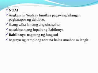 NOAH
Angkan ni Noah ay lumikas pagawing Silangan
pagkatapos ng delubyo.
iisang wika lamang ang sinasalita
natuklasan ang lupain ng Babilonya
Babilonya-nagtatag ng lungsod
nagtayo ng templong tore na halos umabot sa langit
 