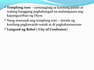 Templong tore – sumasagisag sa kanilang palalo at
walang hanggang paghahangad na malampasan ang
kapangyarihan ng Diyos
Nang mawasak ang templong tore – simula ng
kanilang pagkawatak-watak at di pagkakaunawaan
Lungsod ng Babel ( City of Confusion)
 