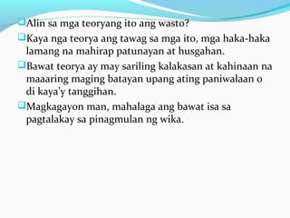 Alin sa mga teoryang ito ang wasto?
Kaya nga teorya ang tawag sa mga ito, mga haka-haka
lamang na mahirap patunayan at husgahan.
Bawat teorya ay may sariling kalakasan at kahinaan na
maaaring maging batayan upang ating paniwalaan o
di kaya’y tanggihan.
Magkagayon man, mahalaga ang bawat isa sa
pagtalakay sa pinagmulan ng wika.
 